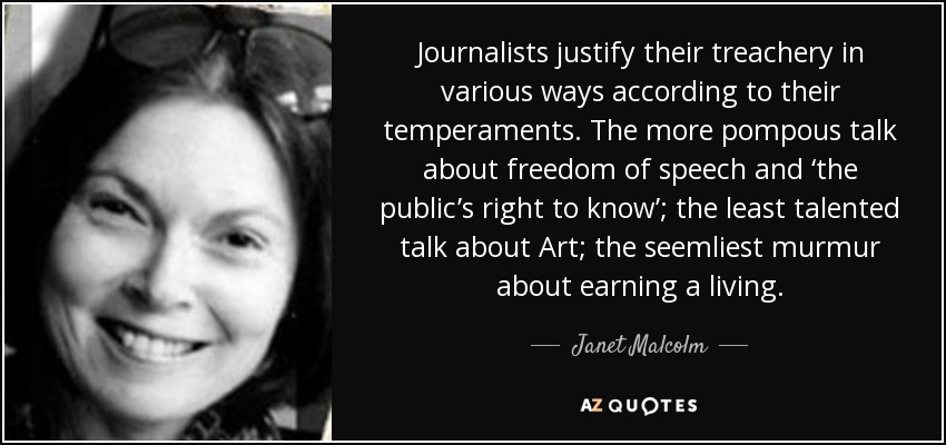 Journalists justify their treachery in various ways according to their temperaments. The more pompous talk about freedom of speech and ‘the public’s right to know’; the least talented talk about Art; the seemliest murmur about earning a living. - Janet Malcolm