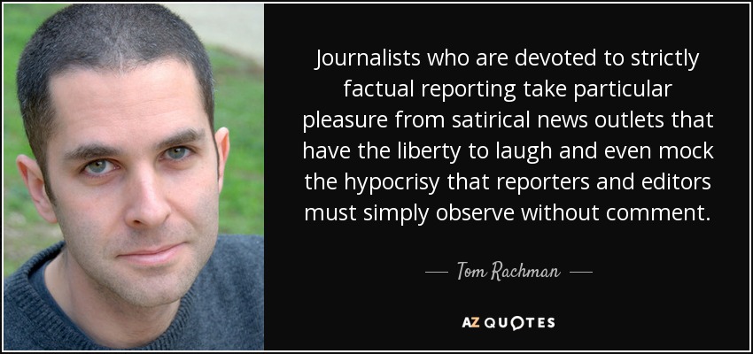 Journalists who are devoted to strictly factual reporting take particular pleasure from satirical news outlets that have the liberty to laugh and even mock the hypocrisy that reporters and editors must simply observe without comment. - Tom Rachman