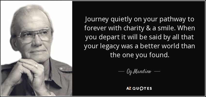 Journey quietly on your pathway to forever with charity & a smile. When you depart it will be said by all that your legacy was a better world than the one you found. - Og Mandino