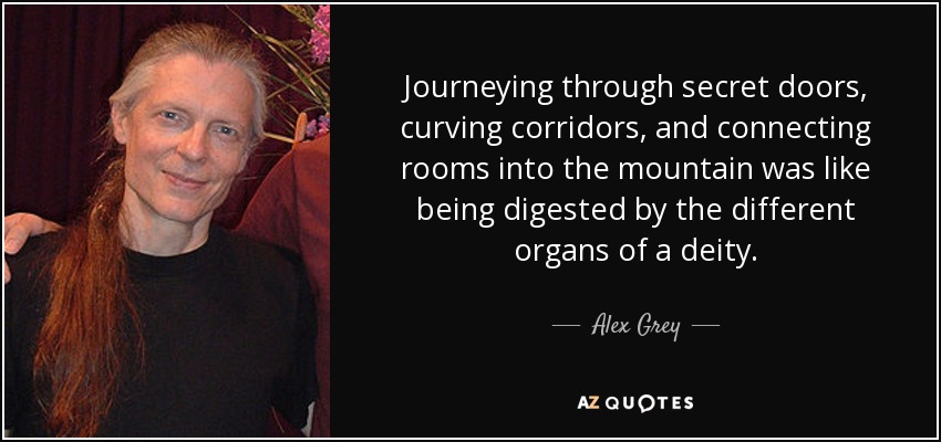 Journeying through secret doors, curving corridors, and connecting rooms into the mountain was like being digested by the different organs of a deity. - Alex Grey