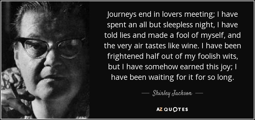 Journeys end in lovers meeting; I have spent an all but sleepless night, I have told lies and made a fool of myself, and the very air tastes like wine. I have been frightened half out of my foolish wits, but I have somehow earned this joy; I have been waiting for it for so long. - Shirley Jackson