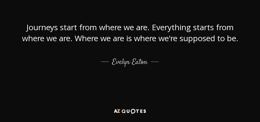 Journeys start from where we are. Everything starts from where we are. Where we are is where we're supposed to be. - Evelyn Eaton