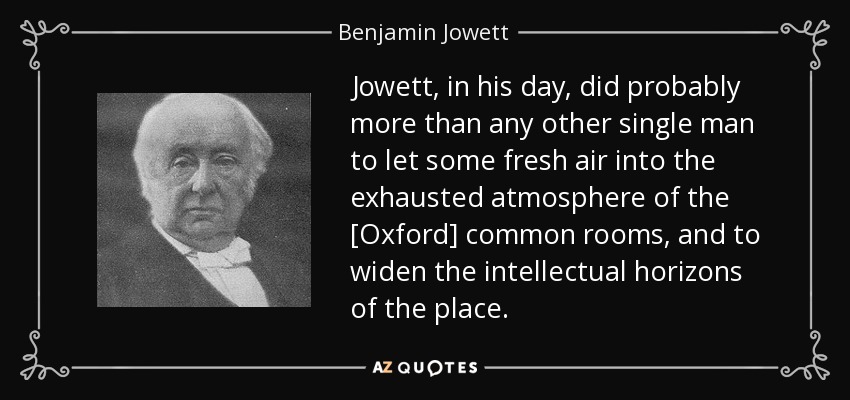 Jowett, in his day, did probably more than any other single man to let some fresh air into the exhausted atmosphere of the [Oxford] common rooms, and to widen the intellectual horizons of the place. - Benjamin Jowett