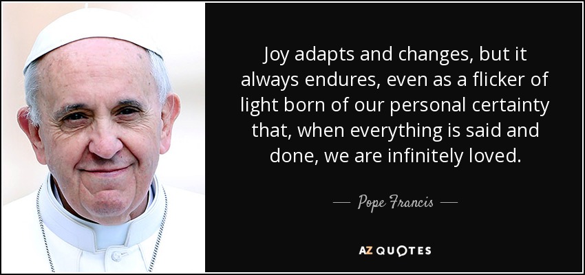 Joy adapts and changes, but it always endures, even as a flicker of light born of our personal certainty that, when everything is said and done, we are infinitely loved. - Pope Francis