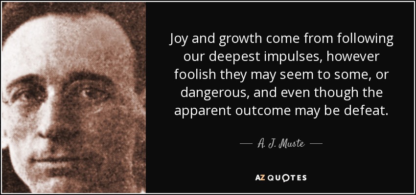 Joy and growth come from following our deepest impulses, however foolish they may seem to some, or dangerous, and even though the apparent outcome may be defeat. - A. J. Muste