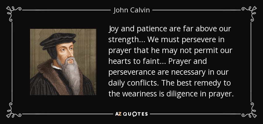 Joy and patience are far above our strength... We must persevere in prayer that he may not permit our hearts to faint... Prayer and perseverance are necessary in our daily conflicts. The best remedy to the weariness is diligence in prayer. - John Calvin