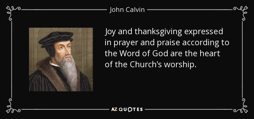 Joy and thanksgiving expressed in prayer and praise according to the Word of God are the heart of the Church's worship. - John Calvin