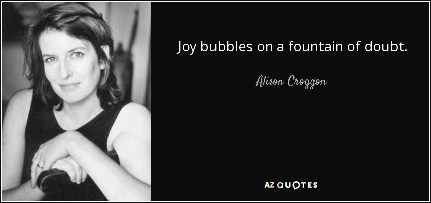 Joy bubbles on a fountain of doubt. - Alison Croggon
