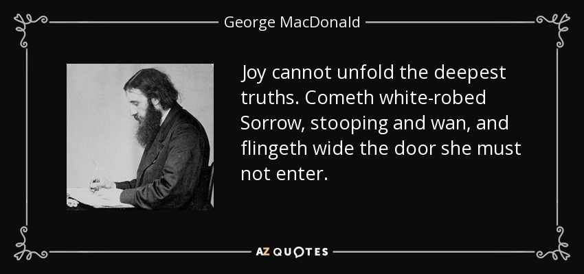Joy cannot unfold the deepest truths. Cometh white-robed Sorrow, stooping and wan, and flingeth wide the door she must not enter. - George MacDonald