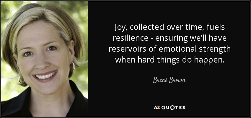 Joy, collected over time, fuels resilience - ensuring we'll have reservoirs of emotional strength when hard things do happen. - Brené Brown