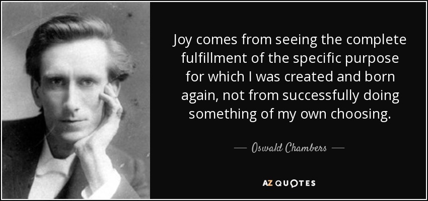 Joy comes from seeing the complete fulfillment of the specific purpose for which I was created and born again, not from successfully doing something of my own choosing. - Oswald Chambers