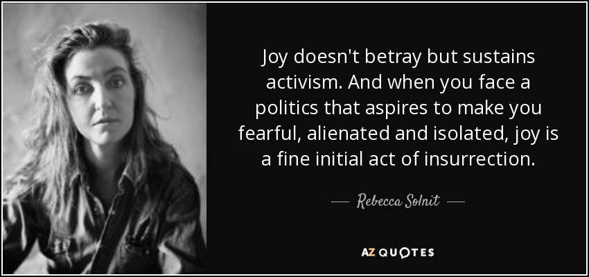 Joy doesn't betray but sustains activism. And when you face a politics that aspires to make you fearful, alienated and isolated, joy is a fine initial act of insurrection. - Rebecca Solnit
