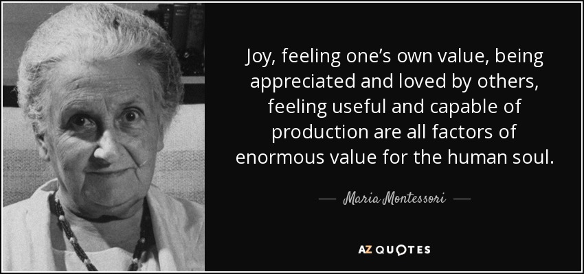 Joy, feeling one’s own value, being appreciated and loved by others, feeling useful and capable of production are all factors of enormous value for the human soul. - Maria Montessori