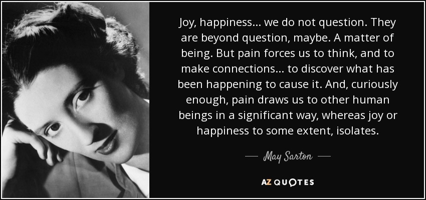 Joy, happiness ... we do not question. They are beyond question, maybe. A matter of being. But pain forces us to think, and to make connections ... to discover what has been happening to cause it. And, curiously enough, pain draws us to other human beings in a significant way, whereas joy or happiness to some extent, isolates. - May Sarton