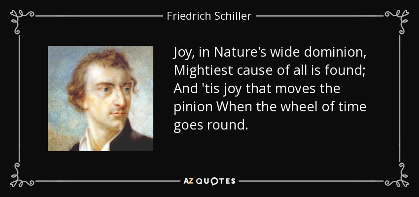 Joy, in Nature's wide dominion, Mightiest cause of all is found; And 'tis joy that moves the pinion When the wheel of time goes round. - Friedrich Schiller