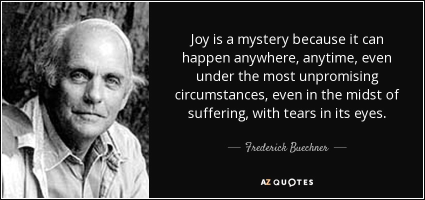 Joy is a mystery because it can happen anywhere, anytime, even under the most unpromising circumstances, even in the midst of suffering, with tears in its eyes. - Frederick Buechner