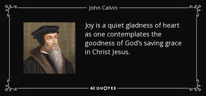Joy is a quiet gladness of heart as one contemplates the goodness of God's saving grace in Christ Jesus. - John Calvin