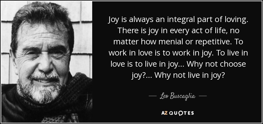 Joy is always an integral part of loving. There is joy in every act of life, no matter how menial or repetitive. To work in love is to work in joy. To live in love is to live in joy... Why not choose joy?... Why not live in joy? - Leo Buscaglia