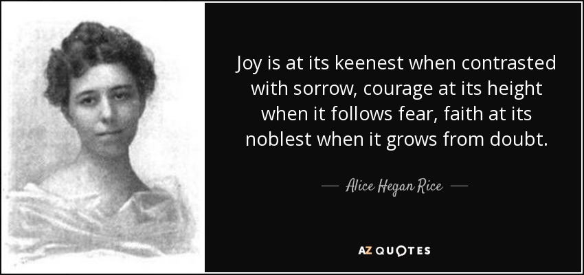 Joy is at its keenest when contrasted with sorrow, courage at its height when it follows fear, faith at its noblest when it grows from doubt. - Alice Hegan Rice