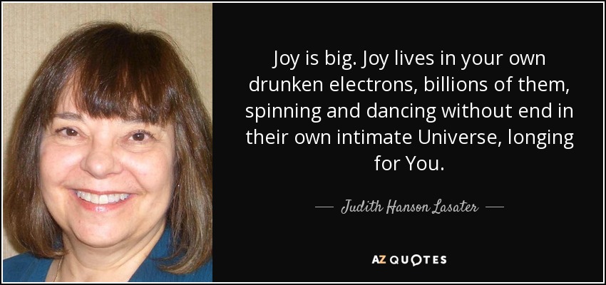 Joy is big. Joy lives in your own drunken electrons, billions of them, spinning and dancing without end in their own intimate Universe, longing for You. - Judith Hanson Lasater