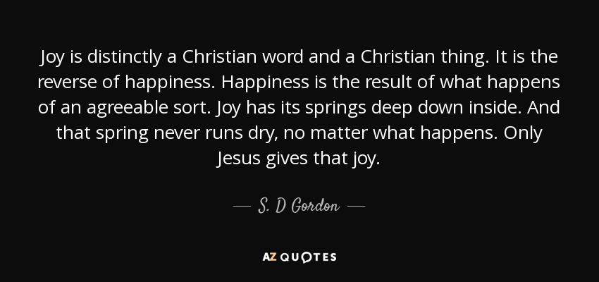 Joy is distinctly a Christian word and a Christian thing. It is the reverse of happiness. Happiness is the result of what happens of an agreeable sort. Joy has its springs deep down inside. And that spring never runs dry, no matter what happens. Only Jesus gives that joy. - S. D Gordon