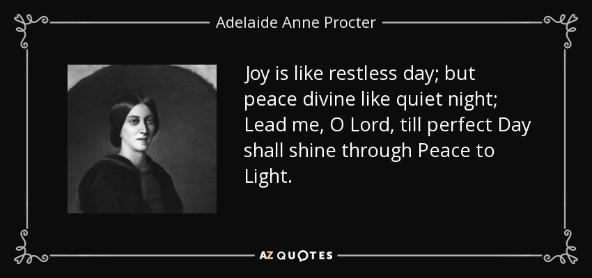 Joy is like restless day; but peace divine like quiet night; Lead me, O Lord, till perfect Day shall shine through Peace to Light. - Adelaide Anne Procter