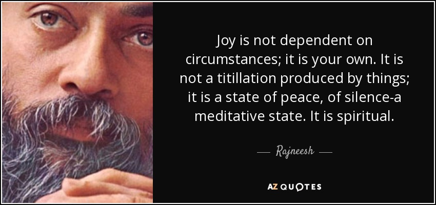 Joy is not dependent on circumstances; it is your own. It is not a titillation produced by things; it is a state of peace, of silence-a meditative state. It is spiritual. - Rajneesh