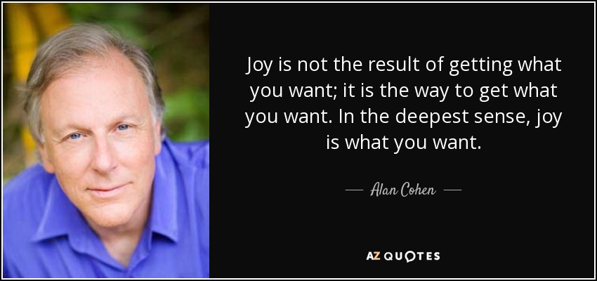 Joy is not the result of getting what you want; it is the way to get what you want. In the deepest sense, joy is what you want. - Alan Cohen