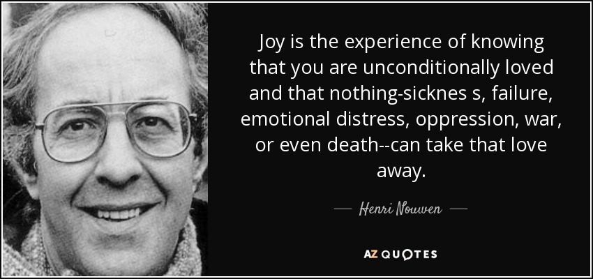 Joy is the experience of knowing that you are unconditionally loved and that nothing-sicknes s, failure, emotional distress, oppression, war, or even death--can take that love away. - Henri Nouwen