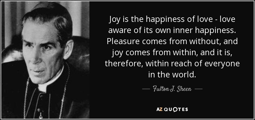 Joy is the happiness of love - love aware of its own inner happiness. Pleasure comes from without, and joy comes from within, and it is, therefore, within reach of everyone in the world. - Fulton J. Sheen