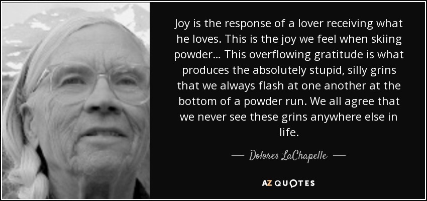 Joy is the response of a lover receiving what he loves. This is the joy we feel when skiing powder… This overflowing gratitude is what produces the absolutely stupid, silly grins that we always flash at one another at the bottom of a powder run. We all agree that we never see these grins anywhere else in life. - Dolores LaChapelle