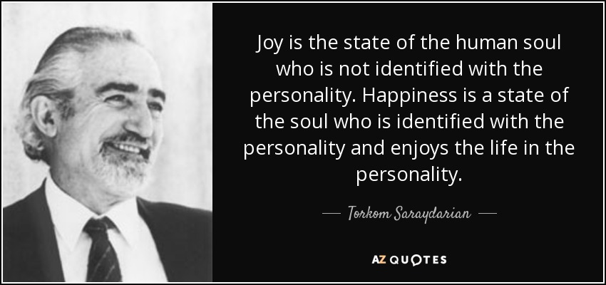 Joy is the state of the human soul who is not identified with the personality. Happiness is a state of the soul who is identified with the personality and enjoys the life in the personality. - Torkom Saraydarian