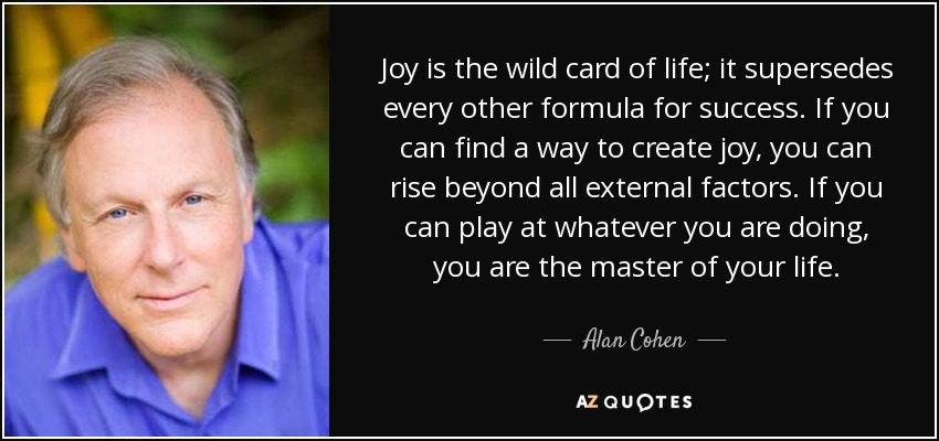 Joy is the wild card of life; it supersedes every other formula for success. If you can find a way to create joy, you can rise beyond all external factors. If you can play at whatever you are doing, you are the master of your life. - Alan Cohen