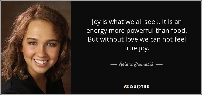 Joy is what we all seek. It is an energy more powerful than food. But without love we can not feel true joy. - Akiane Kramarik