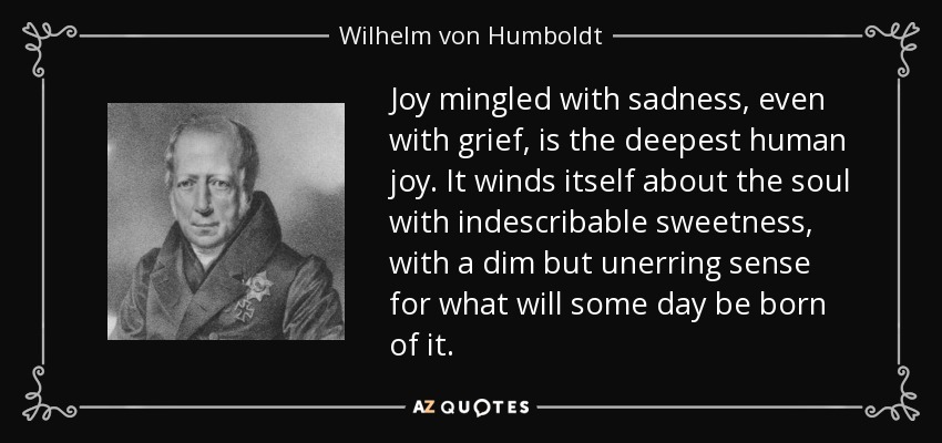 Joy mingled with sadness, even with grief, is the deepest human joy. It winds itself about the soul with indescribable sweetness, with a dim but unerring sense for what will some day be born of it. - Wilhelm von Humboldt