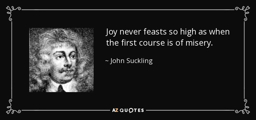 Joy never feasts so high as when the first course is of misery. - John Suckling