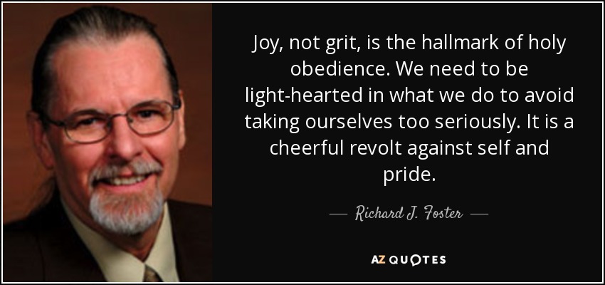 Joy, not grit, is the hallmark of holy obedience. We need to be light-hearted in what we do to avoid taking ourselves too seriously. It is a cheerful revolt against self and pride. - Richard J. Foster