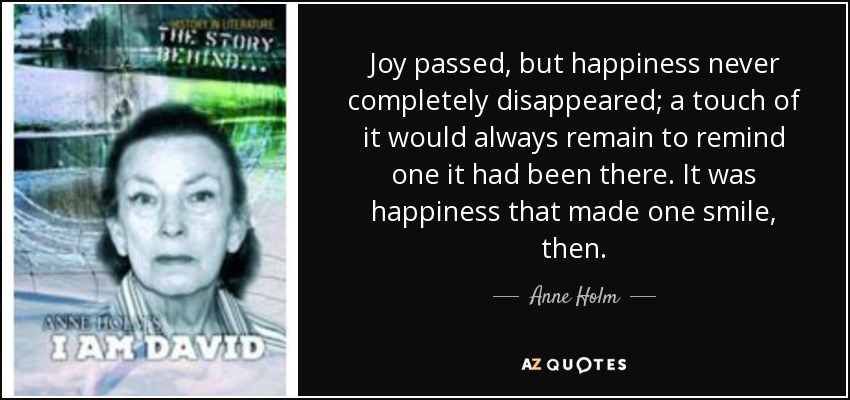 Joy passed, but happiness never completely disappeared; a touch of it would always remain to remind one it had been there. It was happiness that made one smile, then. - Anne Holm