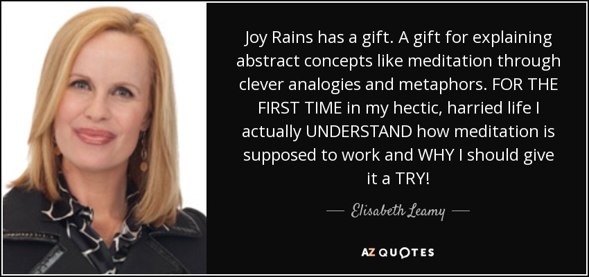 Joy Rains has a gift. A gift for explaining abstract concepts like meditation through clever analogies and metaphors. FOR THE FIRST TIME in my hectic, harried life I actually UNDERSTAND how meditation is supposed to work and WHY I should give it a TRY! - Elisabeth Leamy