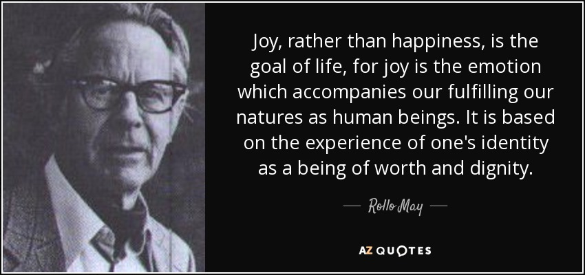 Joy, rather than happiness, is the goal of life, for joy is the emotion which accompanies our fulfilling our natures as human beings. It is based on the experience of one's identity as a being of worth and dignity. - Rollo May