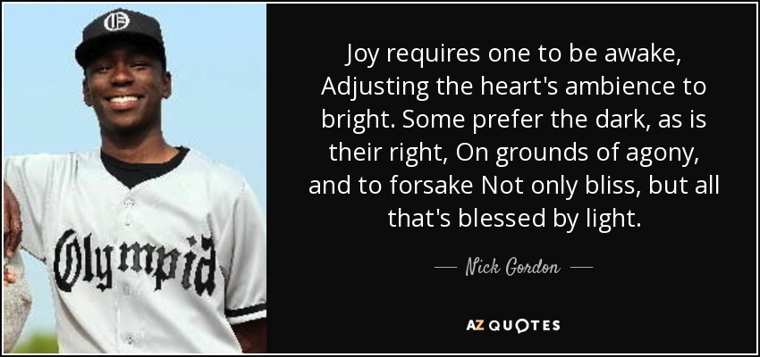 Joy requires one to be awake, Adjusting the heart's ambience to bright. Some prefer the dark, as is their right, On grounds of agony, and to forsake Not only bliss, but all that's blessed by light. - Nick Gordon
