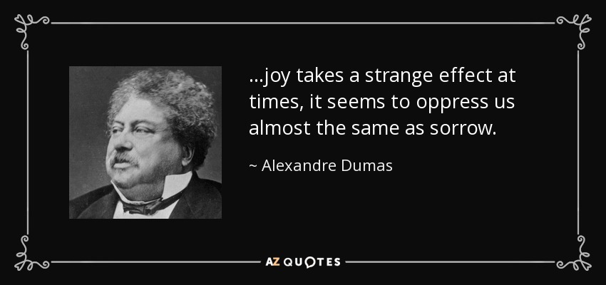 ...joy takes a strange effect at times, it seems to oppress us almost the same as sorrow. - Alexandre Dumas