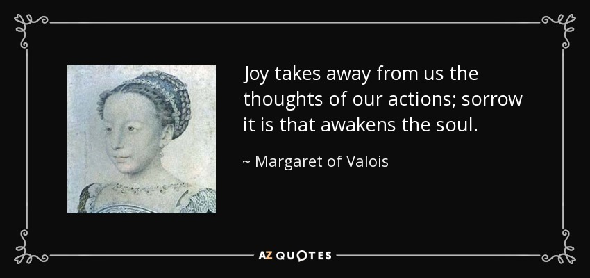 Joy takes away from us the thoughts of our actions; sorrow it is that awakens the soul. - Margaret of Valois
