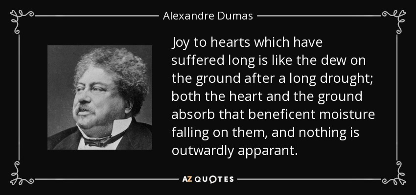Joy to hearts which have suffered long is like the dew on the ground after a long drought; both the heart and the ground absorb that beneficent moisture falling on them, and nothing is outwardly apparant. - Alexandre Dumas