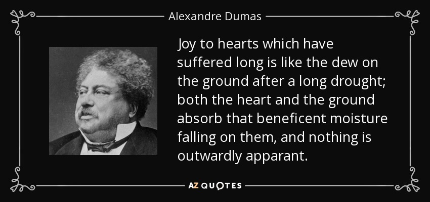 Joy to hearts which have suffered long is like the dew on the ground after a long drought; both the heart and the ground absorb that beneficent moisture falling on them, and nothing is outwardly apparant. - Alexandre Dumas