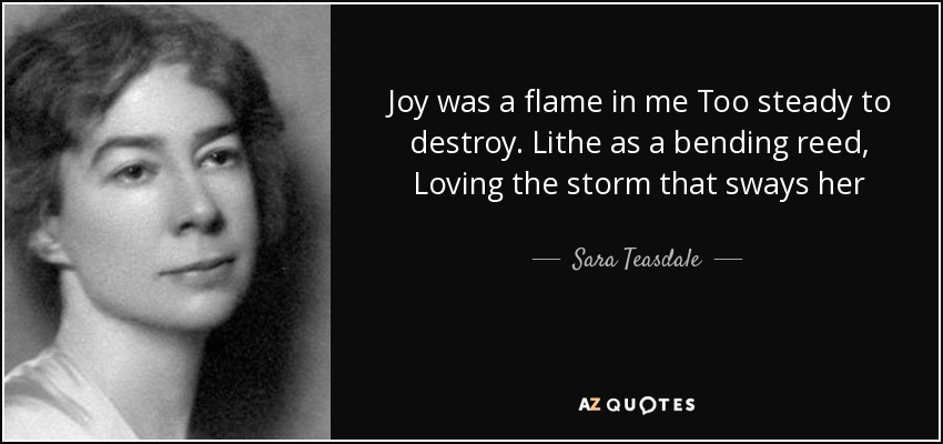 Joy was a flame in me Too steady to destroy. Lithe as a bending reed, Loving the storm that sways her - Sara Teasdale