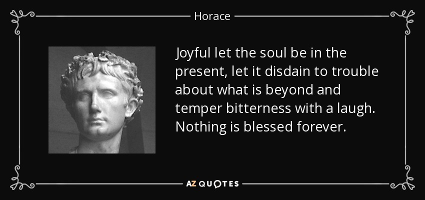 Joyful let the soul be in the present, let it disdain to trouble about what is beyond and temper bitterness with a laugh. Nothing is blessed forever. - Horace