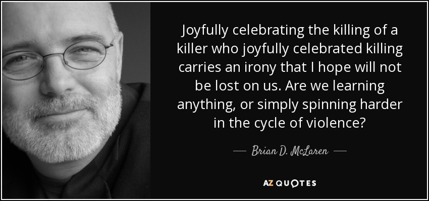 Joyfully celebrating the killing of a killer who joyfully celebrated killing carries an irony that I hope will not be lost on us. Are we learning anything, or simply spinning harder in the cycle of violence? - Brian D. McLaren