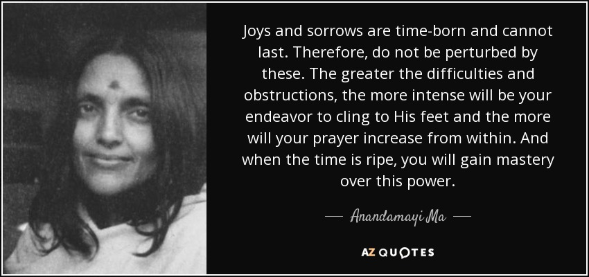 Joys and sorrows are time-born and cannot last. Therefore, do not be perturbed by these. The greater the difficulties and obstructions, the more intense will be your endeavor to cling to His feet and the more will your prayer increase from within. And when the time is ripe, you will gain mastery over this power. - Anandamayi Ma