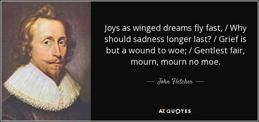Joys as winged dreams fly fast, / Why should sadness longer last? / Grief is but a wound to woe; / Gentlest fair, mourn, mourn no moe. - John Fletcher